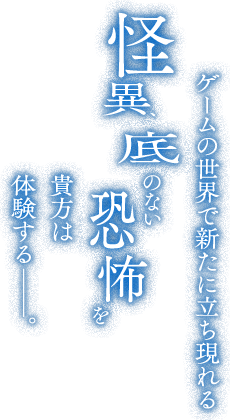 ゲームの世界で新たに立ち現れる怪異、底のない恐怖を貴方は体験する——。