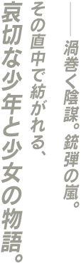 ──渦巻く陰謀。銃弾の嵐。その直中で紡がれる、哀切な少年と少女の物語。