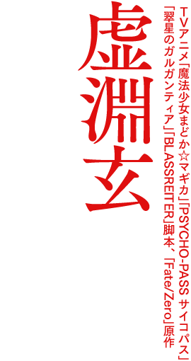 TVアニメ「魔法少女まどか☆マギカ」「PSYCHO-PASS サイコパス」「翠星のガルガンティア」「BLASSREITER」脚本、「Fate/Zero」原作 虚淵玄の原点。