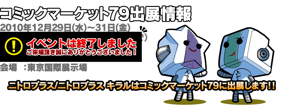 コミックマーケット79出展情報 2010年12月29日(水)〜31日(金) 10:00〜17:00（31日のみ16:00まで）   会場：東京国際展示場　ブースNo.451 ニトロプラス/ニトロプラス キラルはコミックマーケット79に出展します！！