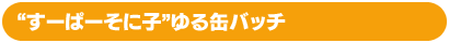 “すーぱーそに子”ゆる缶バッチ