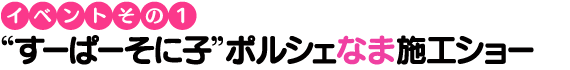 【イベントその1】“すーぱーそに子”ポルシェなま施工ショー